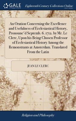 An Oration Concerning the Excellence and Usefulness of Ecclesiastical History, Pronounc'd Septemb. 6. 1712. by Mr. Le Clerc, Upon his Being Chosen Professor of Ecclesiastical History Among the Remonstrants at Amsterdam. Translated From the Latin - Le Clerc, Jean