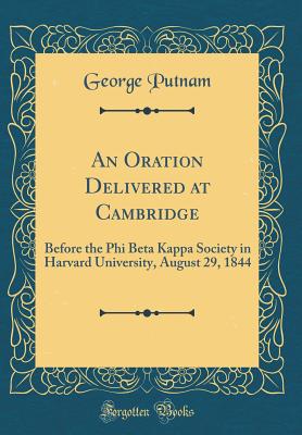 An Oration Delivered at Cambridge: Before the Phi Beta Kappa Society in Harvard University, August 29, 1844 (Classic Reprint) - Putnam, George