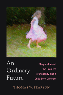 An Ordinary Future: Margaret Mead, the Problem of Disability, and a Child Born Different - Pearson, Thomas W