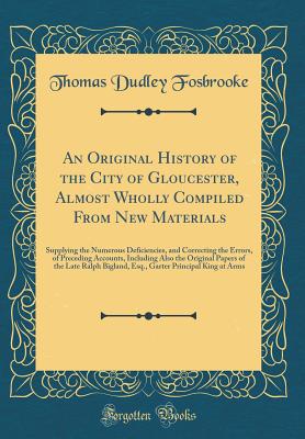 An Original History of the City of Gloucester, Almost Wholly Compiled from New Materials: Supplying the Numerous Deficiencies, and Correcting the Errors, of Preceding Accounts, Including Also the Original Papers of the Late Ralph Bigland, Esq., Garter Pri - Fosbrooke, Thomas Dudley