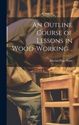 An Outline Course of Lessons in Wood-working .. - [Shaw, Harlan Page] (Creator)