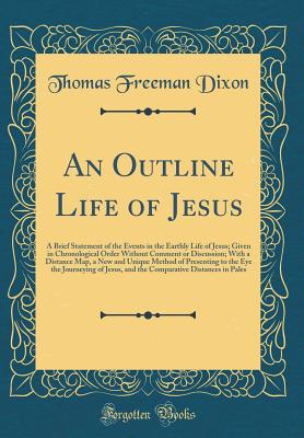 An Outline Life of Jesus: A Brief Statement of the Events in the Earthly Life of Jesus; Given in Chronological Order Without Comment or Discussion; With a Distance Map, a New and Unique Method of Presenting to the Eye the Journeying of Jesus, and the Comp - Dixon, Thomas Freeman