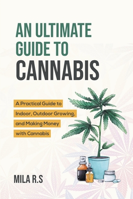 An Ultimate Guide To Cannabis: A Practical Guide to Indoor, Outdoor Growing, and Making Money with Cannabis - R S, Mila