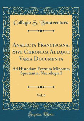 Analecta Franciscana, Sive Chronica Aliaque Varia Documenta, Vol. 6: Ad Historiam Fratrum Minorum Spectantia; Necrologia I (Classic Reprint) - Bonaventura, Collegio S