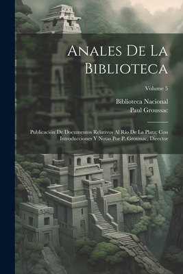 Anales De La Biblioteca: Publicacin De Documentos Relativos Al Ro De La Plata; Con Introducciones Y Notas Por P. Groussac, Director; Volume 5 - Biblioteca Nacional (Argentina) (Creator), and Groussac, Paul