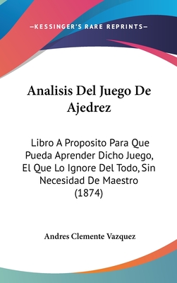 Analisis Del Juego De Ajedrez: Libro a Proposito Para Que Pueda Aprender Dicho Juego, El Que Lo Ignore Del Todo, Sin Necesidad De Maestro - Vazquez, Andres Clemente