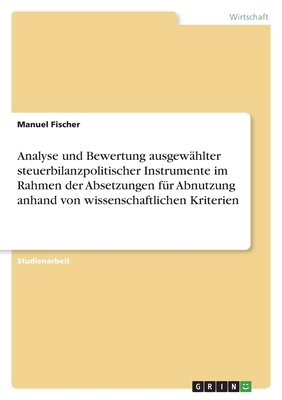 Analyse und Bewertung ausgewhlter steuerbilanzpolitischer Instrumente im Rahmen der Absetzungen fr Abnutzung anhand von wissenschaftlichen Kriterien - Fischer, Manuel