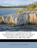 Analytical Catalogue of the Professional Library of the United States Artillery School at Fort Monroe, Va: 1881 and 1885
