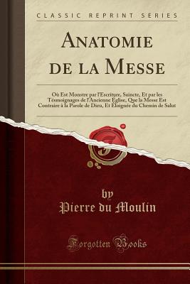 Anatomie de la Messe: O Est Monstre Par l'Escriture, Saincte, Et Par Les Tsmoignages de l'Ancienne glise, Que La Messe Est Contraire  La Parole de Dieu, Et loigne Du Chemin de Salut (Classic Reprint) - Moulin, Pierre Du