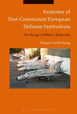 Anatomy of Post-Communist European Defense Institutions: The Mirage of Military Modernity - Young, Thomas-Durell