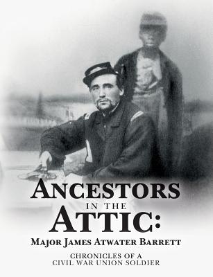 Ancestors in the Attic: Major James Atwater Barrett: Chronicles of a Civil War Union Soldier - Barrett, Maj James Atwater, and Peterson, Leslie James (Compiled by), and Peterson, Linda Joe (Compiled by)
