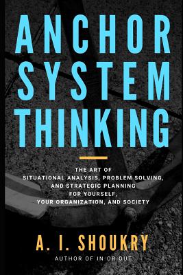 Anchor System Thinking: The Art of Situational Analysis, Problem Solving, and Strategic Planning for Yourself, Your Organization, and Society - Shoukry, A I