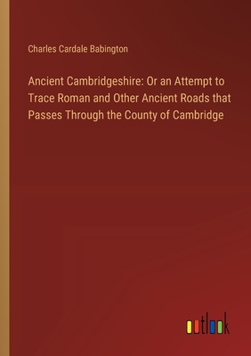 Ancient Cambridgeshire: Or an Attempt to Trace Roman and Other Ancient Roads that Passes Through the County of Cambridge - Babington, Charles Cardale