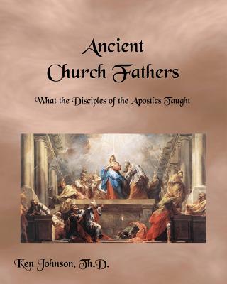 Ancient Church Fathers: What the Disciples of the Apostles Taught - Johnson Th D, Ken