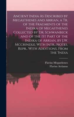 Ancient India As Described by Megasthenes and Arrian, a Tr. of the Fragments of the Indika of Megasthenes Collected by Dr. Schwanbeck and of the 1St Part of the Indika of Arrian, by J.W. Mccrindle. With Intr., Notes. Repr., With Additions, From the 'india - Arrianus, Flavius, and Megasthenes, Flavius