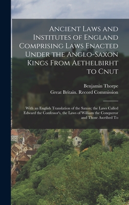 Ancient Laws and Institutes of England Comprising Laws Enacted Under the Anglo-Saxon Kings From Aethelbirht to Cnut: With an English Translation of the Saxon; the Laws Called Edward the Confessor's, the Laws of William the Conqueror and Those Ascribed To - Thorpe, Benjamin, and Great Britain Record Commission (Creator)