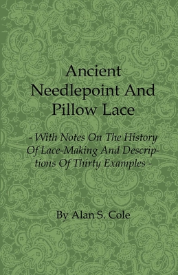 Ancient Needlepoint and Pillow Lace - With Notes on the History of Lace-Making and Descriptions of Thirty Examples - Cole, Alan S