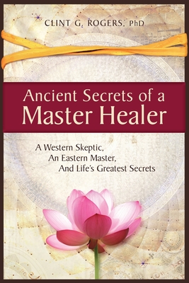Ancient Secrets of a Master Healer: A Western Skeptic, An Eastern Master, And Life's Greatest Secrets - Rogers, Clint G