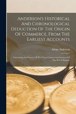 Anderson's Historical And Chronological Deduction Of The Origin Of Commerce, From The Earliest Accounts: Containing An History Of The Great Commercial Interests Of The British Empire - Anderson, Adam