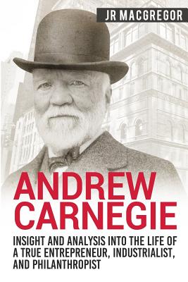 Andrew Carnegie - Insight and Analysis into the Life of a True Entrepreneur, Industrialist, and Philanthropist - MacGregor, J R