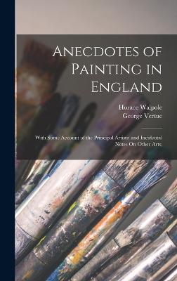 Anecdotes of Painting in England: With Some Account of the Principal Artists; and Incidental Notes On Other Arts; - Walpole, Horace, and Vertue, George