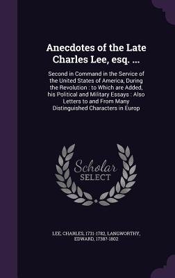 Anecdotes of the Late Charles Lee, esq. ...: Second in Command in the Service of the United States of America, During the Revolution: to Which are Added, his Political and Military Essays: Also Letters to and From Many Distinguished Characters in Europ - Lee, Charles, and Langworthy, Edward