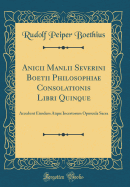 Anicii Manlii Severini Boetii Philosophiae Consolationis Libri Quinque: Accedunt Eiusdem Atque Incertorum Opuscula Sacra (Classic Reprint)