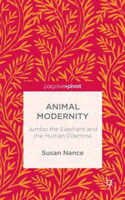 Animal Modernity: Jumbo the Elephant and the Human Dilemma - Nance, Susan
