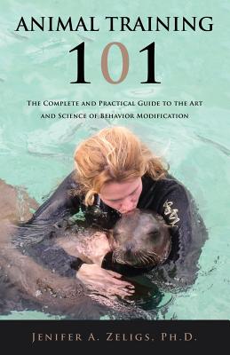 Animal Training 101: The Complete and Practical Guide to the Art and Science of Behavior Modification - Zeligs, Jenifer A