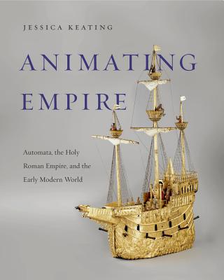 Animating Empire: Automata, the Holy Roman Empire, and the Early Modern World - Keating, Jessica