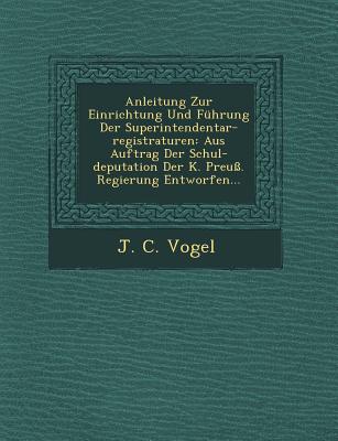 Anleitung Zur Einrichtung Und Fuhrung Der Superintendentar-Registraturen: Aus Auftrag Der Schul-Deputation Der K. Preuss. Regierung Entworfen... - Vogel, J C