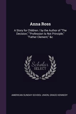 Anna Ross: A Story for Children / by the Author of "The Decision," "Profession Is Not Principle," "Father Clement," &c - Union, American Sunday-School, and Kennedy, Grace