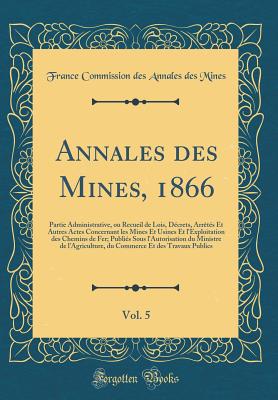 Annales Des Mines, 1866, Vol. 5: Partie Administrative, Ou Recueil de Lois, D?crets, Arr?t?s Et Autres Actes Concernant Les Mines Et Usines Et l'Exploitation Des Chemins de Fer; Publi?s Sous l'Autorisation Du Ministre de l'Agriculture, Du Commerce Et - Mines, France Commission Des Annales Des