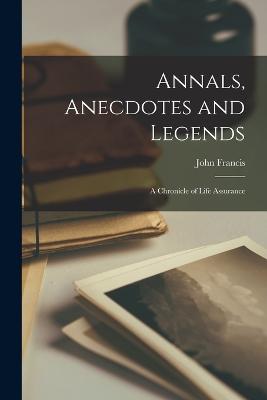 Annals, Anecdotes and Legends: A Chronicle of Life Assurance - Francis, John