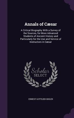 Annals of Csar: A Critical Biography With a Survey of the Sources, for More Advanced Students of Ancient History and Particularly for the Use and Service of Instructors in Csar - Sihler, Ernest Gottlieb