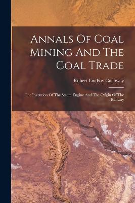 Annals Of Coal Mining And The Coal Trade: The Invention Of The Steam Engine And The Origin Of The Railway - Galloway, Robert Lindsay