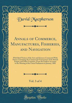 Annals of Commerce, Manufactures, Fisheries, and Navigation, Vol. 3 of 4: With Brief Notices of the Arts and Sciences Connected with Them; Containing the Commercial Transactions of the British Empire and Other Countries, from the Earliest Accounts to the - MacPherson, David