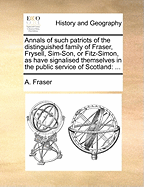 Annals of Such Patriots of the Distinguished Family of Fraser, Frysell, Sim-Son, or Fitz-Simon, as Have Signalised Themselves in the Public Service of Scotland