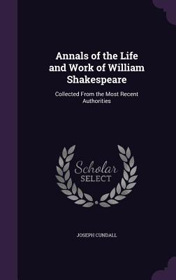 Annals of the Life and Work of William Shakespeare: Collected From the Most Recent Authorities - Cundall, Joseph