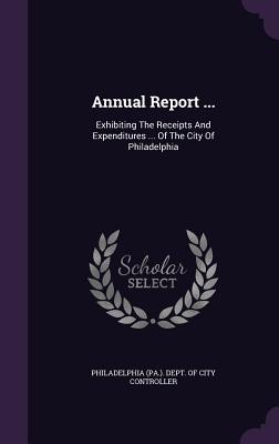 Annual Report ...: Exhibiting The Receipts And Expenditures ... Of The City Of Philadelphia - Philadelphia (Pa ) Dept of City Contro (Creator)