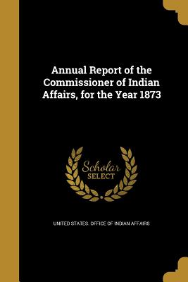 Annual Report of the Commissioner of Indian Affairs, for the Year 1873 - United States Office of Indian Affairs (Creator)