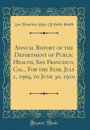 Annual Report of the Department of Public Health, San Francisco, Cal., for the Year, July 1, 1909, to June 30, 1910 (Classic Reprint)