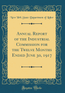 Annual Report of the Industrial Commission for the Twelve Months Ended June 30, 1917 (Classic Reprint)