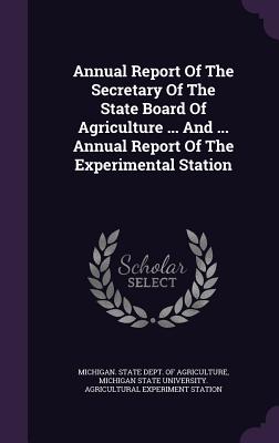 Annual Report Of The Secretary Of The State Board Of Agriculture ... And ... Annual Report Of The Experimental Station - Michigan State Dept of Agriculture (Creator), and Michigan State University Agricultural (Creator)