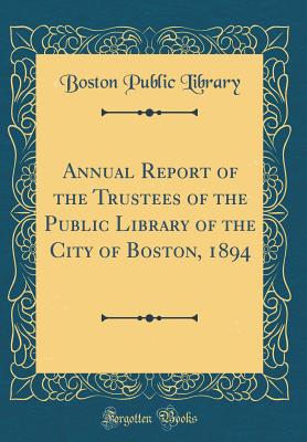 Annual Report of the Trustees of the Public Library of the City of Boston, 1894 (Classic Reprint) - Library, Boston Public