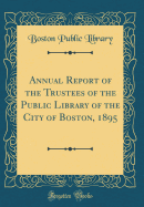 Annual Report of the Trustees of the Public Library of the City of Boston, 1895 (Classic Reprint)