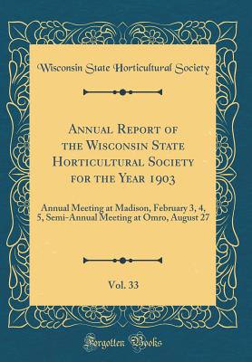 Annual Report of the Wisconsin State Horticultural Society for the Year 1903, Vol. 33: Annual Meeting at Madison, February 3, 4, 5, Semi-Annual Meeting at Omro, August 27 (Classic Reprint) - Society, Wisconsin State Horticultural