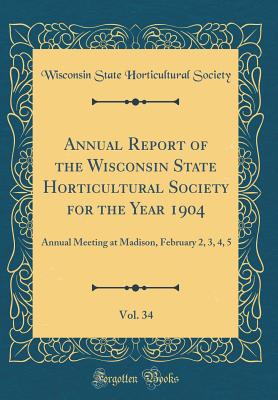 Annual Report of the Wisconsin State Horticultural Society for the Year 1904, Vol. 34: Annual Meeting at Madison, February 2, 3, 4, 5 (Classic Reprint) - Society, Wisconsin State Horticultural