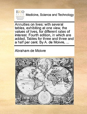 Annuities on Lives: With Several Tables, Exhibiting at One View, the Values of Lives, for Different Rates of Interest. Fourth Edition, in Which Are Added, Tables for Three and Three and a Half Per Cent. by A. de Moivre, ... - Moivre, Abraham De