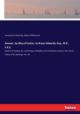 Answer, by Way of Letter, to Bryan Edwards, Esq., M.P., F.R.S.: planter of Jamaica, &c. containing a refutation of his historical survey on the French colony of St. Domingo, etc. etc. - de Charmily, Venault, and Williamson, Adam